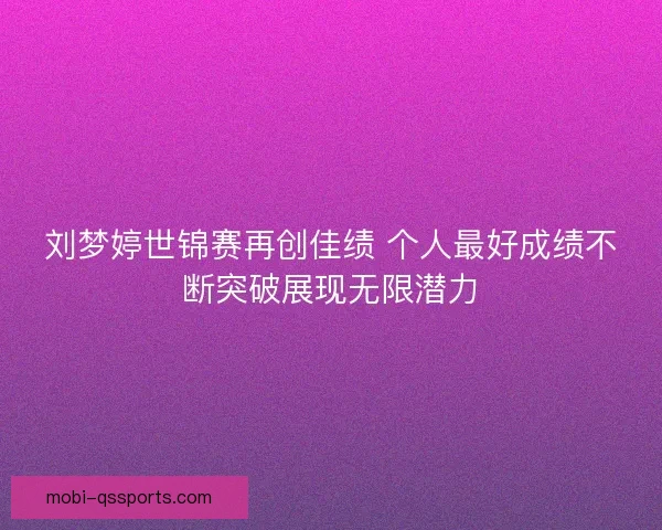 刘梦婷世锦赛再创佳绩 个人最好成绩不断突破展现无限潜力